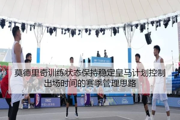 莫德里奇训练状态保持稳定皇马计划控制出场时间的赛季管理思路